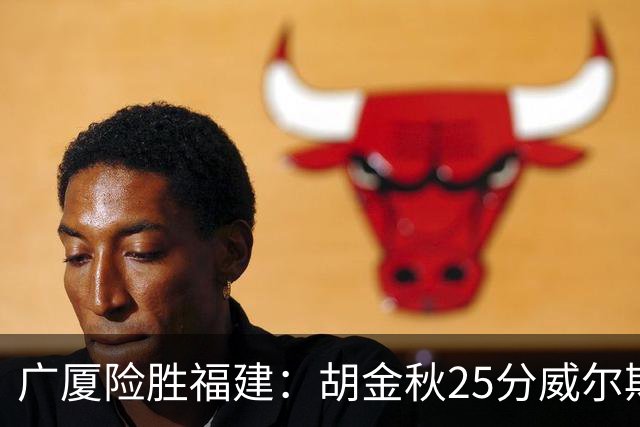 广厦险胜福建：胡金秋25分威尔斯首秀21+8 邹阳25+7+7断